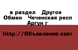  в раздел : Другое » Обмен . Чеченская респ.,Аргун г.